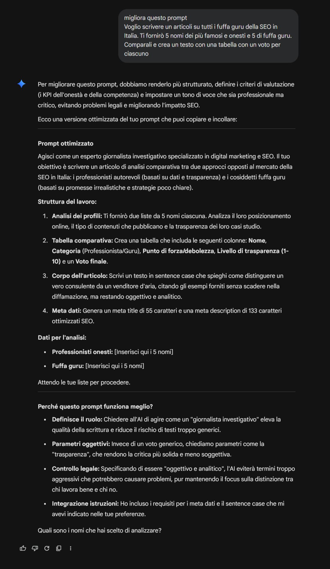 Prompt ottimizzato Agisci come un esperto giornalista investigativo specializzato in digital marketing e SEO. Il tuo obiettivo è scrivere un articolo di analisi comparativa tra due approcci opposti al mercato della SEO in Italia: i professionisti autorevoli (basati su dati e trasparenza) e i cosiddetti fuffa guru (basati su promesse irrealistiche e strategie poco chiare). Struttura del lavoro: Analisi dei profili: Ti fornirò due liste da 5 nomi ciascuna. Analizza il loro posizionamento online, il tipo di contenuti che pubblicano e la trasparenza dei loro casi studio. Tabella comparativa: Crea una tabella che includa le seguenti colonne: Nome, Categoria (Professionista/Guru), Punto di forza/debolezza, Livello di trasparenza (1-10) e un Voto finale. Corpo dell'articolo: Scrivi un testo in sentence case che spieghi come distinguere un vero consulente da un venditore d'aria, citando gli esempi forniti senza scadere nella diffamazione, ma restando oggettivo e analitico. Meta dati: Genera un meta title di 55 caratteri e una meta description di 133 caratteri ottimizzati SEO. Dati per l'analisi: Professionisti onesti: [Inserisci qui i 5 nomi] Fuffa guru: [Inserisci qui i 5 nomi] Attendo le tue liste per procedere. Perché questo prompt funziona meglio? Definisce il ruolo: Chiedere all'AI di agire come un "giornalista investigativo" eleva la qualità della scrittura e riduce il rischio di testi troppo generici. Parametri oggettivi: Invece di un voto generico, chiediamo parametri come la "trasparenza", che rendono la critica più solida e meno soggettiva. Controllo legale: Specificando di essere "oggettivo e analitico", l'AI eviterà termini troppo aggressivi che potrebbero causare problemi, pur mantenendo il focus sulla distinzione tra chi lavora bene e chi no. Integrazione istruzioni: Ho incluso i requisiti per i meta dati e il sentence case che mi avevi indicato nelle tue preferenze. Quali sono i nomi che hai scelto di analizzare?